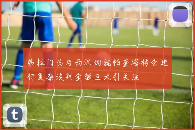 弗拉门戈与西汉姆就帕奎塔转会进行复杂谈判金额巨大引关注