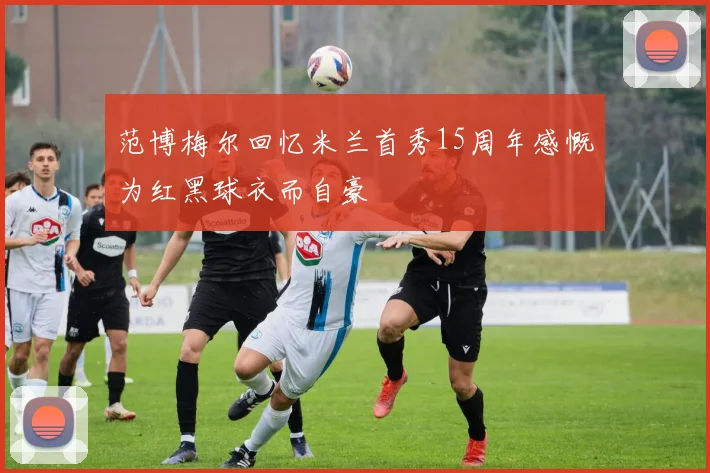 范博梅尔回忆米兰首秀15周年感慨为红黑球衣而自豪