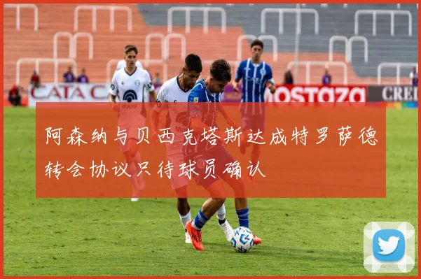 阿森纳与贝西克塔斯达成特罗萨德转会协议只待球员确认