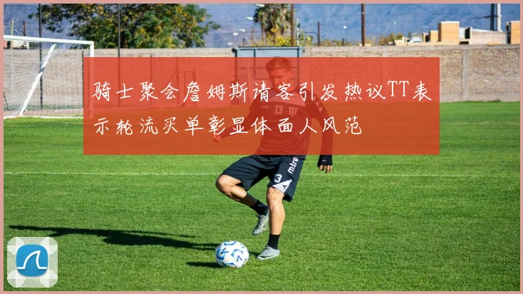 骑士聚会詹姆斯请客引发热议TT表示轮流买单彰显体面人风范