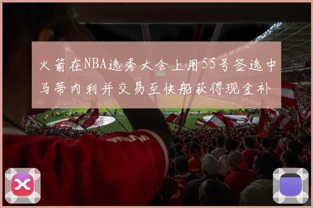 火箭在NBA选秀大会上用55号签选中马蒂内利并交易至快船获得现金补偿