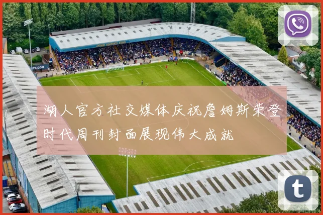 湖人官方社交媒体庆祝詹姆斯荣登时代周刊封面展现伟大成就