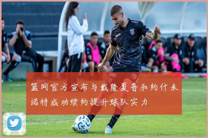篮网官方宣布与戴隆夏普和约什米诺特成功续约提升球队实力