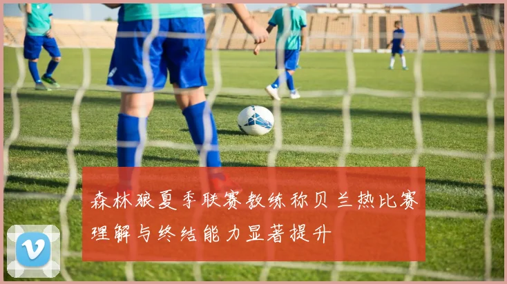 森林狼夏季联赛教练称贝兰热比赛理解与终结能力显著提升