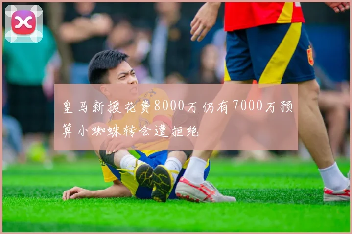 皇马新援花费8000万仍有7000万预算小蜘蛛转会遭拒绝