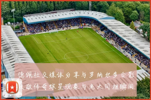 德佩社交媒体分享与罗纳尔多合影致敬传奇球星现象与老大同框瞬间