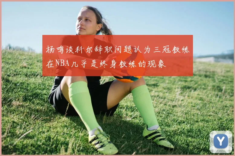 杨鸣谈科尔辞职问题认为三冠教练在NBA几乎是终身教练的现象