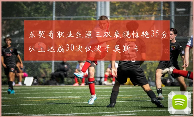 东契奇职业生涯三双表现惊艳35分以上达成30次仅次于奥斯卡