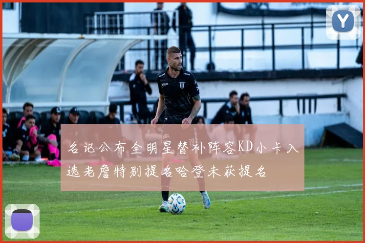名记公布全明星替补阵容KD小卡入选老詹特别提名哈登未获提名