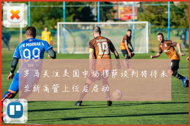 罗马关注美国中场穆萨谈判将待米兰新高管上任后启动