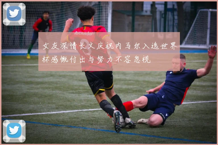 女友深情长文庆祝内马尔入选世界杯感慨付出与努力不容忽视