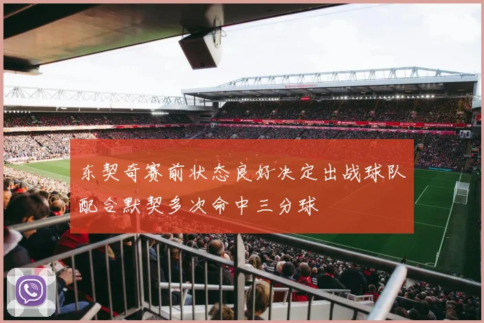东契奇赛前状态良好决定出战球队配合默契多次命中三分球