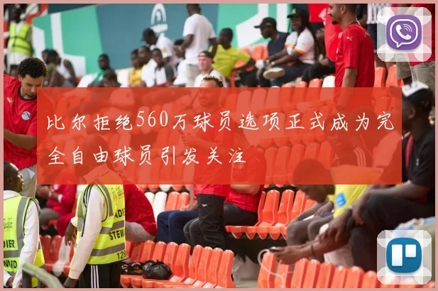 比尔拒绝560万球员选项正式成为完全自由球员引发关注