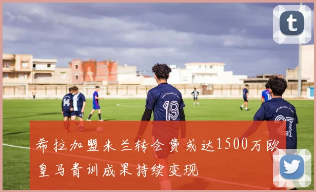 希拉加盟米兰转会费或达1500万欧皇马青训成果持续变现