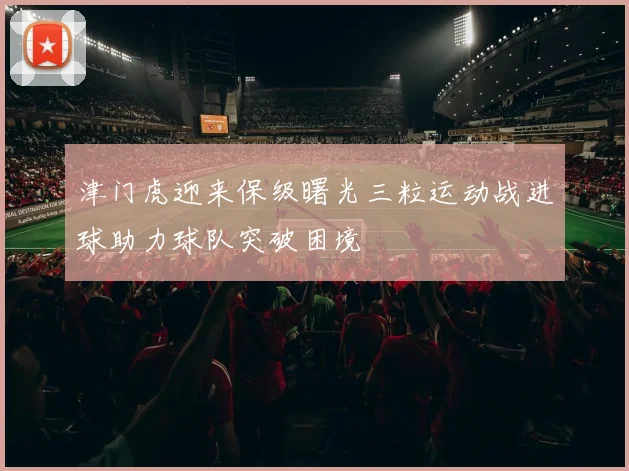 津门虎迎来保级曙光三粒运动战进球助力球队突破困境
