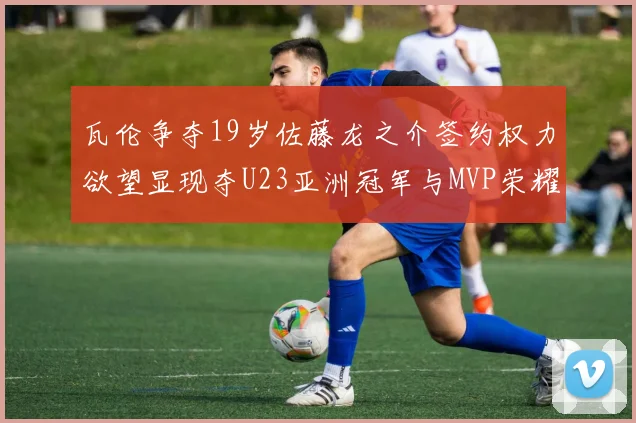 瓦伦争夺19岁佐藤龙之介签约权力欲望显现夺U23亚洲冠军与MVP荣耀