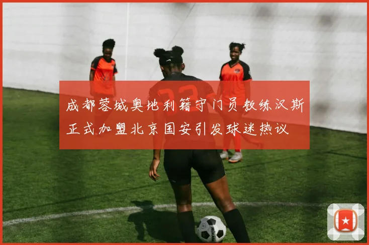成都蓉城奥地利籍守门员教练汉斯正式加盟北京国安引发球迷热议