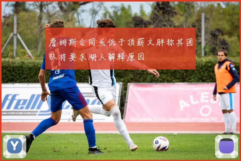 詹姆斯合同或低于顶薪文胖称其团队将要求湖人解释原因