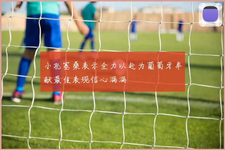 小孔塞桑表示全力以赴为葡萄牙奉献最佳表现信心满满