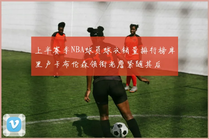 上半赛季NBA球员球衣销量排行榜库里卢卡布伦森领衔老詹紧随其后