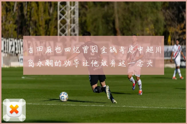 吉田麻也回忆曾因金钱考虑中超川岛永嗣的劝导让他放弃这一念头