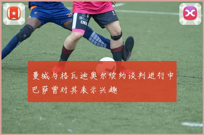 曼城与格瓦迪奥尔续约谈判进行中巴萨曾对其表示兴趣