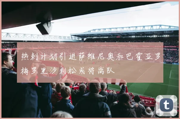 热刺计划引进萨维尼奥和巴霍亚罗梅罗里沙利松或将离队