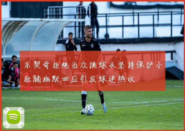 东契奇拒绝当众换球衣坚持保护小肚腩幽默回应引发球迷热议