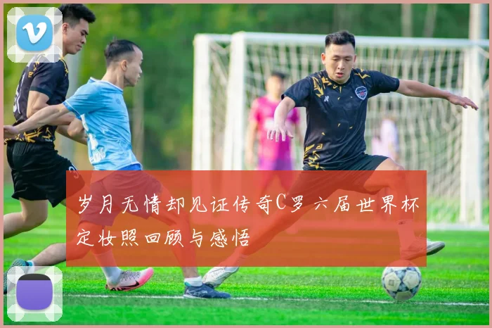 岁月无情却见证传奇C罗六届世界杯定妆照回顾与感悟