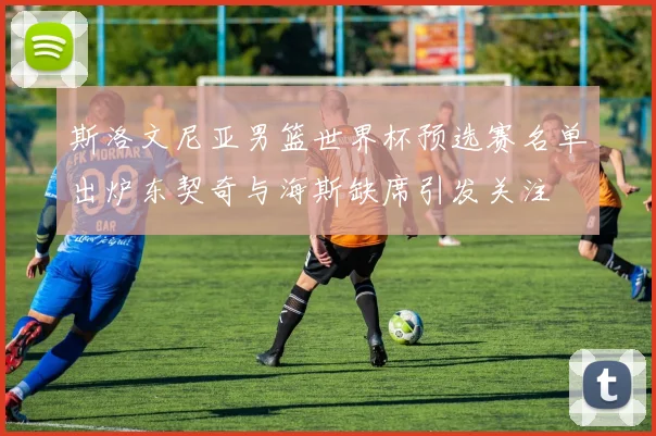 斯洛文尼亚男篮世界杯预选赛名单出炉东契奇与海斯缺席引发关注