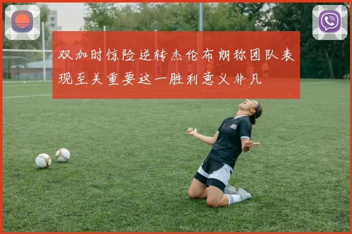 双加时惊险逆转杰伦布朗称团队表现至关重要这一胜利意义非凡
