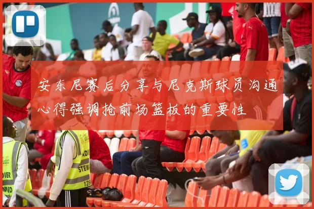 安东尼赛后分享与尼克斯球员沟通心得强调抢前场篮板的重要性
