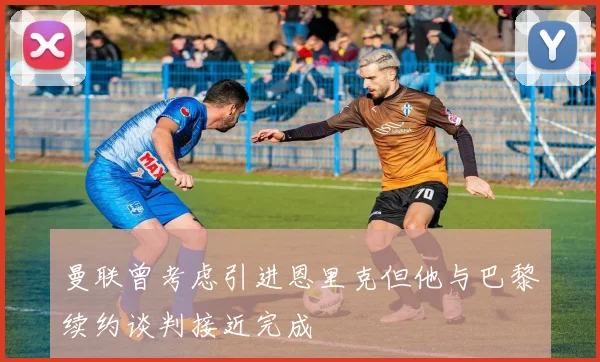 曼联曾考虑引进恩里克但他与巴黎续约谈判接近完成
